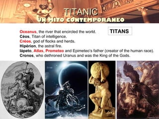 TITANIC
         UN MITO CONTEMPORÁNEO

Oceanus, the river that encircled the world.     TITANS
Céos, Titan of intelligence.
Créos, god of flocks and herds.
Hipérion, the astral fire.
Iápeto, Atlas, Prometeo and Epimeteo’s father (creator of the human race).
Cronos, who dethroned Uranus and was the King of the Gods.
 