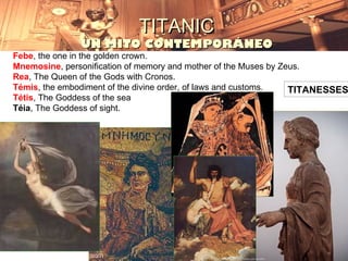 TITANIC
               UN MITO CONTEMPORÁNEO
Febe, the one in the golden crown.
Mnemosine, personification of memory and mother of the Muses by Zeus.
Rea, The Queen of the Gods with Cronos.
Témis, the embodiment of the divine order, of laws and customs.   TITANESSES
Tétis, The Goddess of the sea
Téia, The Goddess of sight.
 