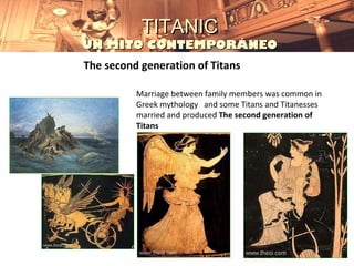 TITANIC
UN MITO CONTEMPORÁNEO
The second generation of Titans

          Marriage between family members was common in
          Greek mythology and some Titans and Titanesses
          married and produced The second generation of
          Titans
 