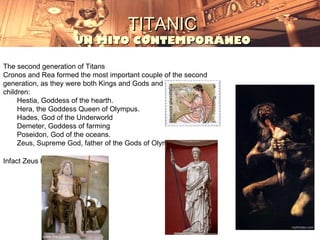 TITANIC
                       UN MITO CONTEMPORÁNEO

The second generation of Titans
Cronos and Rea formed the most important couple of the second
generation, as they were both Kings and Gods and had six
children:
     Hestia, Goddess of the hearth.
     Hera, the Goddess Queen of Olympus.
     Hades, God of the Underworld
     Demeter, Goddess of farming
     Poseidon, God of the oceans.
     Zeus, Supreme God, father of the Gods of Olympus.

Infact Zeus himself is a Titan.
 