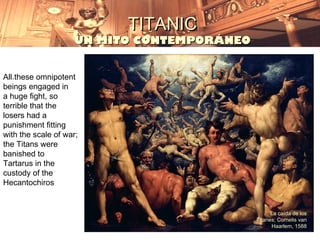 TITANIC
                    UN MITO CONTEMPORÁNEO


All.these omnipotent
beings engaged in
a huge fight, so
terrible that the
losers had a
punishment fitting
with the scale of war;
the Titans were
banished to
Tartarus in the
custody of the
Hecantochiros


                                                  La caída de los
                                            Titanes; Cornelis van
                                                  Haarlem, 1588
 