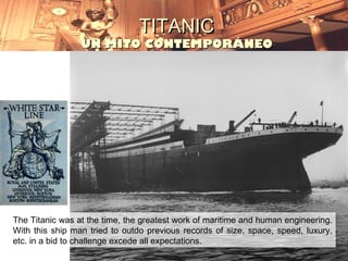 TITANIC
                 UN MITO CONTEMPORÁNEO




The Titanic was at the time, the greatest work of maritime and human engineering.
With this ship man tried to outdo previous records of size, space, speed, luxury,
etc. in a bid to challenge excede all expectations.
 