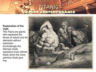 TITANIC
                  UN MITO CONTEMPORÁNEO



Explanation of the
myth
The Titans are giants
who represent the
forces of nature and the
elements without
restriction.
Contrastingly the
Olympic Gods
represent more refined
Gods which the more
primitive Gods give
into.
 