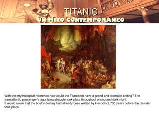 TITANIC
                       UN MITO CONTEMPORÁNEO




With this mythological reference how could the Titanic not have a grand and dramatic ending? The
transatlantic passenger´s agonizing struggle took place throughout a long and dark night.
It would seem that the boat´s destiny had already been written by Hesodio 2,700 years before the disaster
took place.
 