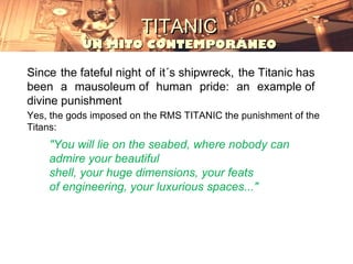 TITANIC
           UN MITO CONTEMPORÁNEO

Since the fateful night of it´s shipwreck, the Titanic has
been a mausoleum of human pride: an example of
divine punishment
Yes, the gods imposed on the RMS TITANIC the punishment of the
Titans:
    "You will lie on the seabed, where nobody can
    admire your beautiful
    shell, your huge dimensions, your feats
    of engineering, your luxurious spaces..."
 