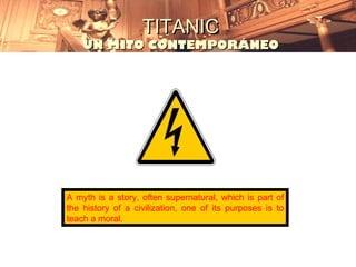 TITANIC
    UN MITO CONTEMPORÁNEO




A myth is a story, often supernatural, which is part of
the history of a civilization, one of its purposes is to
teach a moral.
 