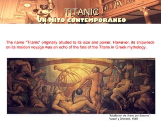 TITANIC
                 UN MITO CONTEMPORÁNEO


The name "Titanic“ originally alluded to its size and power. However, its shipwreck
on its maiden voyage was an echo of the fate of the Titans in Greek mythology.




                                                         “Mutilación de Urano por Saturno”;
                                                         Vasari y Gherardi, 1540
 