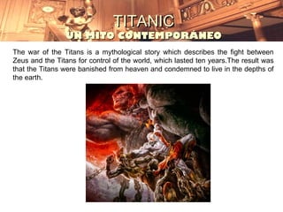 TITANIC
                UN MITO CONTEMPORÁNEO
The war of the Titans is a mythological story which describes the fight between
Zeus and the Titans for control of the world, which lasted ten years.The result was
that the Titans were banished from heaven and condemned to live in the depths of
the earth.
 