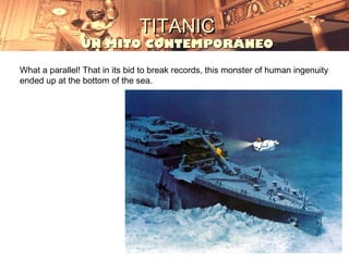 TITANIC
                UN MITO CONTEMPORÁNEO

What a parallel! That in its bid to break records, this monster of human ingenuity
ended up at the bottom of the sea.
 