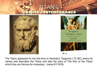 TITANIC
               UN MITO CONTEMPORÁNEO




The Titans appeared for the first time in Hesíodo’s Teogonía ( 7C BC) where he
names and describes the Titans and tells the story of The War of the Titans
which they are famous for nowadays. (verse 617-819).
 
