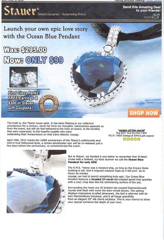 ndvinu umicuiiy viewing r sngyvyeiaii'
                                                                                                                  3L&


Suuer                      Smart Luxuries Surprising Prh vs
                                                                                                    Send this Amazing Deal
                                                                                                            to your friends!




Launch your own epic love story
with the Ocean Blue Pendant




                    m/^f.
 '$300 in Stauer
  Gift Coupons!



 The truth is, the Titanic never sank. It has been ﬂoating in our collective
 unconscious for a century, never far from our thoughts. Generations separate us
 from the event, but still we feel tethered to the lives on board, to the families
 that were separated, to the hopeful couples who were                                          "queen of the world
                                                                                             Was S295: Now for ONLY $99!
 celebrating their honeymoons on that trans-Atlantic voyage.                           PLUS - FREE Earrings & $300 in gift coupons!

 April 15th, 2012 marks the 100th anniversary of the Titanic's unfortunate end.
 And in true Hollywood style, a certain blockbuster epic will be re-released just a
 few days before the anniversary, to commemorate the event.



                                                     But at Stauer, we decided it was better to remember that ill-fated
                                                     cruise with a brilliant, icy-blue stunner we call the Ocean Blue
                                                     Pendant for only $99!

                                                     The R.M.S. Titanic was a massive ship, as long as the Empire State
                                                     building is tall. And it enjoyed massive hype as It left port. So to
                                                     honor its maiden
                                                     voyage, we had to launch something truly epic. Our Ocean Blue
                                                     Pendant features a faceted 27-carat lab-created spinel that sparkles
                                                     with a cool, crisp blue like the shimmering surface of the sea.

                                                     Surrounding the heart are 35 brilliant lab-created DiamondAura®
                                                     rounds that ﬂash with more ﬁre than mined stones. The setting
                                                     displays impressive scrolled silverwork, the bail is adorned with its
                                                     own DiamondAura knockout, and it all hangs gracefully
                                                     from an elegant 20" silk chord necklace. This is your chance to show
                                                     your special someone the depth of your love.
 