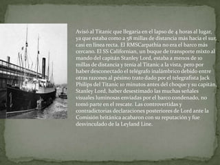 Avisó al Titanic que llegaría en el lapso de 4 horas al lugar,
ya que estaba como a 58 millas de distancia más hacia el sur,
casi en línea recta. El RMSCarpathia no era el barco más
cercano. El SS Californian, un buque de transporte mixto al
mando del capitán Stanley Lord, estaba a menos de 10
millas de distancia y tenía al Titanic a la vista, pero por
haber desconectado el telégrafo inalámbrico debido entre
otras razones al pésimo trato dado por el telegrafista Jack
Philips del Titanic 10 minutos antes del choque y su capitán,
Stanley Lord, haber desestimado las muchas señales
visuales luminosas enviadas por el barco condenado, no
tomó parte en el rescate. Las controvertidas y
contradictorias declaraciones posteriores de Lord ante la
Comisión británica acabaron con su reputación y fue
desvinculado de la Leyland Line.
 