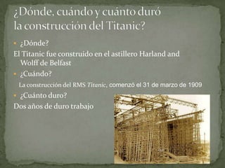  ¿Dónde?
El Titanic fue construido en el astillero Harland and
  Wolff de Belfast
 ¿Cuándo?
 La construcción del RMS Titanic, comenzó el 31 de marzo de 1909
 ¿Cuánto duro?
Dos años de duro trabajo
 