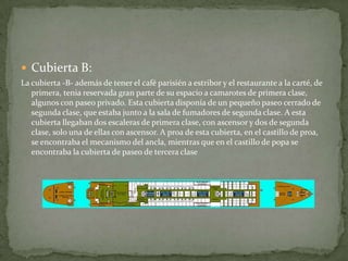  Cubierta B:
La cubierta -B- además de tener el café parisién a estribor y el restaurante a la carté, de
   primera, tenia reservada gran parte de su espacio a camarotes de primera clase,
   algunos con paseo privado. Esta cubierta disponía de un pequeño paseo cerrado de
   segunda clase, que estaba junto a la sala de fumadores de segunda clase. A esta
   cubierta llegaban dos escaleras de primera clase, con ascensor y dos de segunda
   clase, solo una de ellas con ascensor. A proa de esta cubierta, en el castillo de proa,
   se encontraba el mecanismo del ancla, mientras que en el castillo de popa se
   encontraba la cubierta de paseo de tercera clase
 