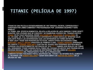 TITANIC (PELÍCULA DE 1997)

TITANIC ES UNA PELÍCULA ESTADOUNIDENSE DE 1997 DIRIGIDA, ESCRITA, COPRODUCIDA Y
COEDITADA POR JAMES CAMERON Y PROTAGONIZADA POR LEONARDO DICAPRIO Y KATE
WINSLET.
LA TRAMA, UNA EPOPEYA ROMÁNTICA, RELATA LA RELACIÓN DE JACK DAWSON Y ROSE DEWITT
BUKATER, DOS JÓVENES QUE SE CONOCEN Y SE ENAMORAN A BORDO DEL TRANSATLÁNTICO
TITANIC EN SU VIAJE INAUGURAL DESDE SOUTHAMPTON, INGLATERRA A NUEVA YORK, EE.
UU., EN ABRIL DE 1912. PERTENECIENTES A DIFERENTES CLASES SOCIALES, INTENTAN SALIR
ADELANTE PESE A LAS ADVERSIDADES QUE LOS SEPARARÍAN DE FORMA DEFINITIVA..
SI BIEN JACK Y ROSE SON PERSONAJES FICTICIOS, VARIOS OTROS SECUNDARIOS COMO
MARGARET «MOLLY» BROWN (PASAJERA DE PRIMERA CLASE), THOMAS ANDREWS (DISEÑADOR
DEL BARCO) Y EDWARD JOHN SMITH (CAPITÁN DEL BUQUE) SON PERSONAS QUE REALMENTE
VIVIERON LOS ACONTECIMIENTOS HISTÓRICOS DE 1912.[5] [6] [7] TAMBIÉN SON REALES LAS TOMAS
DEL VERDADERO TITANIC HUNDIDO EN EL FONDO DEL OCÉANO ATLÁNTICO QUE FIGURAN EN LAS
ESCENAS INICIALES, PARA LAS CUALES SE DESTINARON TRES MILLONES DE DÓLARES
ESTADOUNIDENSES DEL PRESUPUESTO TOTAL DE LA PRODUCCIÓN.[
CAMERON ESTABA FASCINADO POR EL NAUFRAGIO DEL TITANIC Y SU INTERÉS EN ÉL AUMENTÓ
AL REUNIRSE CON ROBERT BALLARD,[9] QUIEN DESCUBRIÓ LOS RESTOS DEL BARCO EN LA
DÉCADA DE 1980,
 
