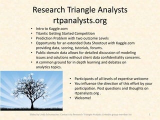 Research Triangle Analysts
          rtpanalysts.org
 • Intro to Kaggle.com
 • Titantic Getting Started Competition
 • Prediction Problem with two outcome Levels
 • Opportunity for an extended Data Shootout with Kaggle.com
   providing data, scoring, tutorials, forums.
 • Public domain data allows for detailed discussion of modeling
   issues and solutions without client data confidentiality concerns.
 • A common ground for in depth learning and debates on
   analytics topics.

                                    • Participants of all levels of expertise welcome
                                    • You influence the direction of this effort by your
                                      participation. Post questions and thoughts on
                                      rtpanalysts.org .
                                    • Welcome!



Slides by Linda Schumacher. Contact via Research Triangle Analysts LinkedIn group member list   1
 
