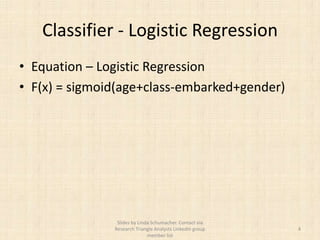 Classifier - Logistic Regression
• Equation – Logistic Regression
• F(x) = sigmoid(age+class-embarked+gender)




                Slides by Linda Schumacher. Contact via
               Research Triangle Analysts LinkedIn group   4
                              member list
 
