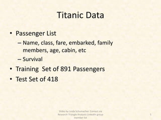 Titanic Data
• Passenger List
  – Name, class, fare, embarked, family
    members, age, cabin, etc
  – Survival
• Training Set of 891 Passengers
• Test Set of 418



                    Slides by Linda Schumacher. Contact via
                   Research Triangle Analysts LinkedIn group   5
                                  member list
 