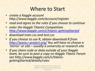 Where to Start
• create a Kaggle account
  http://www.kaggle.com/account/register
• read and agree to the rules if you choose to continue
• enter the Kaggle Titantic Competition
  http://www.kaggle.com/c/titanic-gettingStarted
• download train.csv and test.csv
• If you choose to use R, obtain-download R from
  http://www.r-project.org/ You will have to choose a
  ‘mirror’ or site – usually a university or research site
• If you share code or data outside of your Kaggle
  team, be sure to post a copy on Kaggle Titanic Forum
  see http://www.kaggle.com/c/titanic-
  gettingStarted/details/rules
                     Slides by Linda Schumacher. Contact via
                    Research Triangle Analysts LinkedIn group   7
                                   member list
 