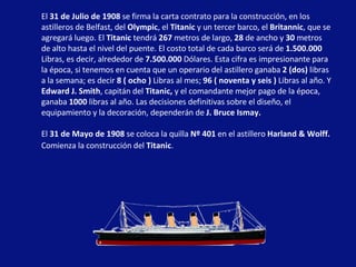 El  31 de Julio de 1908  se firma la carta contrato para la construcción, en los astilleros de Belfast, del  Olympic , el  Titanic  y un tercer barco, el  Britannic , que se agregará luego. El  Titanic  tendrá  267  metros de largo,  28  de ancho y  30  metros de alto hasta el nivel del puente. El costo total de cada barco será de  1.500.000  Libras, es decir, alrededor de  7.500.000  Dólares. Esta cifra es impresionante para la época, si tenemos en cuenta que un operario del astillero ganaba  2 (dos)  libras a la semana; es decir  8 ( ocho )  Libras al mes;  96 ( noventa y seis )  Libras al año. Y  Edward J. Smith , capitán del  Titanic,  y el comandante mejor pago de la época, ganaba  1000  libras al año. Las decisiones definitivas sobre el diseño, el equipamiento y la decoración, dependerán de  J. Bruce Ismay.   El  31 de Mayo de 1908  se coloca la quilla  Nº 401  en el astillero  Harland & Wolff.  Comienza la construcción del  Titanic .   