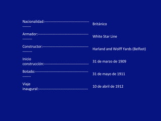 Nacionalidad:-------------------------------------------- Británico Armador:-------------------------------------------------- White Star Line Constructor:---------------------------------------------- Harland and Wolff Yards (Belfast) Inicio construcción:------------------------------------- 31 de marzo de 1909 Botado:--------------------------------------------------- 31 de mayo de 1911 Viaje inaugural:----------------------------------------- 10 de abril de 1912 