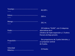 Tonelaje:------------------------------------------------ 46.329 t. Eslora:--------------------------------------------------- 269 m. Manga:-------------------------------------------------- 28.2 m. Poder:---------------------------------------------------- 29 Calderas "HUGE", con 2 máquinas  alternativas de 4  cilindros de triple expansión y 1 Turbina Parsons de Baja presión. Propulsión:--------------------------------------------- Dos propulsores de 3 palas laterales, y un propulsor central  de 4 palas. Velocidad Máxima:----------------------------------- 25 Nudos 