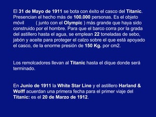 El  31 de Mayo de 1911  se bota con éxito el casco del  Titanic . Presencian el hecho más de  100.000  personas. Es el objeto móvil  ( junto con el  Olympic  ) más grande que haya sido construido por el hombre. Para que el barco corra por la grada del astillero hasta el agua, se emplean  22  toneladas de sebo, jabón y aceite para proteger el calzo sobre el que está apoyado el casco, de la enorme presión de  150 Kg.  por cm2.  Los remolcadores llevan al  Titanic  hasta el dique donde será terminado.  En  Junio de 1911  la  White Star Line  y el astillero  Harland & Wolff  acuerdan una primera fecha para el primer viaje del  Titanic:  es el  20 de Marzo de 1912 .   