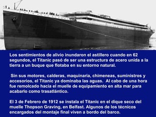 Los sentimientos de alivio inundaron el astillero cuando en 62 segundos, el Titanic pasó de ser una estructura de acero unida a la tierra a un buque que flotaba en su entorno natural.  Sin sus motores, calderas, maquinaria, chimeneas, suministros y accesorios, el Titanic ya dominaba las aguas.  Al cabo de una hora fue remolcado hacia el muelle de equipamiento en alta mar para acabarlo como trasatlántico.   El 3 de Febrero de 1912 se instala el Titanic en el dique seco del muelle Thopson Graving, en Belfast. Algunos de los técnicos encargados del montaje final viven a bordo del barco. 