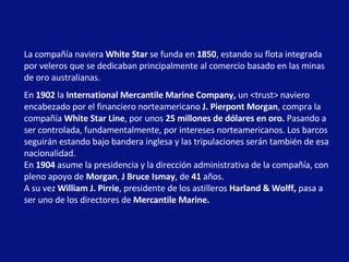 La compañía naviera  White Star  se funda en  1850 , estando su flota integrada por veleros que se dedicaban principalmente al comercio basado en las minas de oro australianas.  En  1902  la  International Mercantile Marine Company,  un <trust> naviero encabezado por el financiero norteamericano  J. Pierpont Morgan , compra la compañía  White Star Line , por unos  25   millones de dólares en oro.  Pasando a ser controlada, fundamentalmente, por intereses norteamericanos. Los barcos seguirán estando bajo bandera inglesa y las tripulaciones serán también de esa nacionalidad.  En  1904  asume la presidencia y la dirección administrativa de la compañía, con pleno apoyo de  Morgan ,  J Bruce Ismay , de  41  años. A su vez  William J. Pirrie , presidente de los astilleros  Harland & Wolff,  pasa a ser uno de los directores de  Mercantile Marine.   