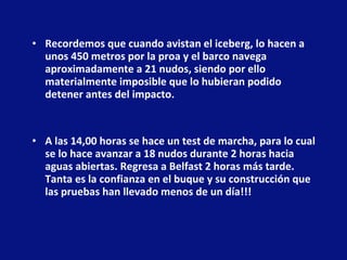 Recordemos que cuando avistan el iceberg, lo hacen a unos 450 metros por la proa y el barco navega aproximadamente a 21 nudos, siendo por ello materialmente imposible que lo hubieran podido detener antes del impacto.  A las 14,00 horas se hace un test de marcha, para lo cual se lo hace avanzar a 18 nudos durante 2 horas hacia aguas abiertas. Regresa a Belfast 2 horas más tarde. Tanta es la confianza en el buque y su construcción que las pruebas han llevado menos de un día!!!  