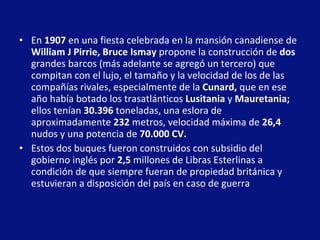 En  1907  en una fiesta celebrada en la mansión canadiense de  William J Pirrie, Bruce Ismay  propone la construcción de  dos  grandes barcos (más adelante se agregó un tercero) que compitan con el lujo, el tamaño y la velocidad de los de las compañías rivales, especialmente de la  Cunard,  que en ese año había botado los trasatlánticos  Lusitania  y  Mauretania;  ellos tenían  30.396  toneladas, una eslora de aproximadamente  232  metros, velocidad máxima de  26,4  nudos y una potencia de  70.000 CV.   Estos dos buques fueron construidos con subsidio del gobierno inglés por  2,5  millones de Libras Esterlinas a condición de que siempre fueran de propiedad británica y estuvieran a disposición del país en caso de guerra .  