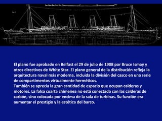 El plano fue aprobado en Belfast el 29 de julio de 1908 por Bruce Ismay y otros directivos de White Star. El plano general de la distribución refleja la arquitectura naval más moderna, incluida la división del casco en una serie de compartimentos virtualmente herméticos.  También se aprecia la gran cantidad de espacio que ocupan calderas y motores. La falsa cuarta chimenea no está conectada con las calderas de carbón, sino colocada por encima de la sala de turbinas. Su función era aumentar el prestigio y la estética del barco. 