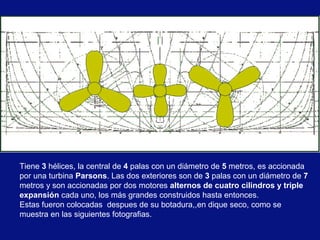 Tiene 3 hélices, la central de 4 palas con un diámetro de 5 metros, es accionada
por una turbina Parsons. Las dos exteriores son de 3 palas con un diámetro de 7
metros y son accionadas por dos motores alternos de cuatro cilindros y triple
expansión cada uno, los más grandes construidos hasta entonces.
Estas fueron colocadas despues de su botadura,,en dique seco, como se
muestra en las siguientes fotografias.

 