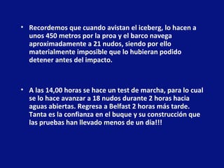 • Recordemos que cuando avistan el iceberg, lo hacen a
unos 450 metros por la proa y el barco navega
aproximadamente a 21 nudos, siendo por ello
materialmente imposible que lo hubieran podido
detener antes del impacto.

• A las 14,00 horas se hace un test de marcha, para lo cual
se lo hace avanzar a 18 nudos durante 2 horas hacia
aguas abiertas. Regresa a Belfast 2 horas más tarde.
Tanta es la confianza en el buque y su construcción que
las pruebas han llevado menos de un día!!!

 