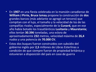 • En 1907 en una fiesta celebrada en la mansión canadiense de
William J Pirrie, Bruce Ismay propone la construcción de dos
grandes barcos (más adelante se agregó un tercero) que
compitan con el lujo, el tamaño y la velocidad de los de las
compañías rivales, especialmente de la Cunard, que en ese
año había botado los trasatlánticos Lusitania y Mauretania;
ellos tenían 30.396 toneladas, una eslora de
aproximadamente 232 metros, velocidad máxima de 26,4
nudos y una potencia de 70.000 CV.
• Estos dos buques fueron construidos con subsidio del
gobierno inglés por 2,5 millones de Libras Esterlinas a
condición de que siempre fueran de propiedad británica y
estuvieran a disposición del país en caso de guerra.

 