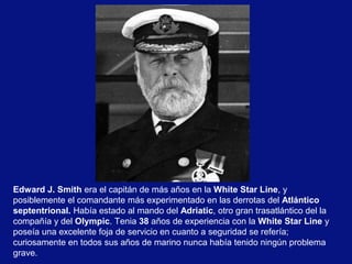 Edward J. Smith era el capitán de más años en la White Star Line, y
posiblemente el comandante más experimentado en las derrotas del Atlántico
septentrional. Había estado al mando del Adriatic, otro gran trasatlántico del la
compañía y del Olympic. Tenia 38 años de experiencia con la White Star Line y
poseía una excelente foja de servicio en cuanto a seguridad se refería;
curiosamente en todos sus años de marino nunca había tenido ningún problema
grave.

 