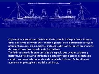 El plano fue aprobado en Belfast el 29 de julio de 1908 por Bruce Ismay y
otros directivos de White Star. El plano general de la distribución refleja la
arquitectura naval más moderna, incluida la división del casco en una serie
de compartimentos virtualmente herméticos.
También se aprecia la gran cantidad de espacio que ocupan calderas y
motores. La falsa cuarta chimenea no está conectada con las calderas de
carbón, sino colocada por encima de la sala de turbinas. Su función era
aumentar el prestigio y la estética del barco.

 