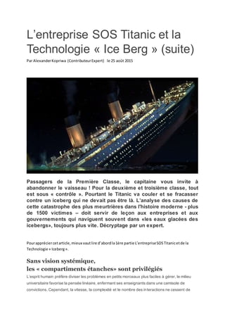 L’entreprise SOS Titanic et la
Technologie « Ice Berg » (suite)
Par AlexanderKopriwa (ContributeurExpert) le 25 août 2015
Passagers de la Première Classe, le capitaine vous invite à
abandonner le vaisseau ! Pour la deuxième et troisième classe, tout
est sous « contrôle ». Pourtant le Titanic va couler et se fracasser
contre un iceberg qui ne devait pas être là. L’analyse des causes de
cette catastrophe des plus meurtrières dans l'histoire moderne - plus
de 1500 victimes – doit servir de leçon aux entreprises et aux
gouvernements qui naviguent souvent dans «les eaux glacées des
icebergs», toujours plus vite. Décryptage par un expert.
Pourappréciercetarticle,mieux vautlire d’abordla1ère partie L’entrepriseSOSTitanicetde la
Technologie « Iceberg».
Sans vision systémique,
les « compartiments étanches» sont privilégiés
L’esprit humain préfère diviser les problèmes en petits morceaux plus faciles à gérer, le milieu
universitaire favorise la pensée linéaire, enfermant ses enseignants dans une camisole de
convictions. Cependant, la vitesse, la complexité et le nombre des interactions ne cessent de
 