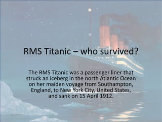 RMS Titanic – who survived?

 The RMS Titanic was a passenger liner that
struck an iceberg in the north Atlantic Ocean
 on her maiden voyage from Southampton,
  England, to New York City, United States,
         and sank on 15 April 1912.
 