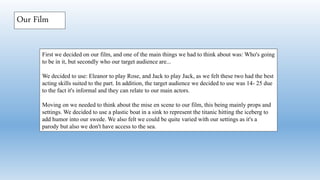 First we decided on our film, and one of the main things we had to think about was: Who's going
to be in it, but secondly who our target audience are...
We decided to use: Eleanor to play Rose, and Jack to play Jack, as we felt these two had the best
acting skills suited to the part. In addition, the target audience we decided to use was 14- 25 due
to the fact it's informal and they can relate to our main actors.
Moving on we needed to think about the mise en scene to our film, this being mainly props and
settings. We decided to use a plastic boat in a sink to represent the titanic hitting the iceberg to
add humor into our swede. We also felt we could be quite varied with our settings as it's a
parody but also we don't have access to the sea.
Our Film
 