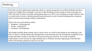 From this we had to think about marketing, which as a group was passed over to Beth and Katie and due to
being a low budget film we thought it was best to take advantage of social media in order to promote our
films. We made a twitter, Facebook and Instagram page as we felt it was something our target audience used
on a daily basis, but also it should potentially generate positive word of mouth through positive responses
and re-tweets but also through celebrity endorsement.
These were our social media accounts:
• Instagram - @titanicparody
• Twitter - @parody321
• Facebook - @tintinparody
We thought carefully about synergy when it came to how we would could expand on our marketing to the
film, we chose to sell the theme tune through Itunes from three big stars. We included the soundtrack in our
swede and trailer to make it clear that we having some big stars involved. As a result of celebrity
endorsement we can increase our target audience due to celebrity's having a large group of devoted fans
which will therefore generate revenue for our film.
Marketing
 