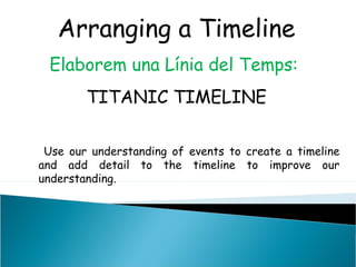 Arranging a Timeline
Elaborem una Línia del Temps:
TITANIC TIMELINE
Use our understanding of events to create a timeline
and add detail to the timeline to improve our
understanding.
 