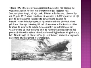 Titanic RMS ishte një avion pasagjerësh që goditi një ajsberg në
Oqeanin Atlantik në veri mbi udhetimin e saj vajzëror nga
Southampton, Angli, në Nju Jork, Shtetet e Bashkuara, dhe u mbyt
më 15 prill 1912, duke rezultuar në vdekjen e 1.517 njerëzve në një
prej të përgjakshme fatkeqësitë detare kohë paqeje në
histori.Titanic është projektuar nga inxhinierë me përvojë, duke
përdorur disa nga teknologjitë më të avancuara dhe karakteristika
të gjera të sigurisë të kohës. Se ajo u mbyt në udhëtimin e saj
vajzëror dhe se jeta e shumë ishin të humbur ka rezultuar në një
protestë të medias që çoi në ndryshime në ligjin detar. Ai gjithashtu
bëri Titanic hyjë në histori si "anija unsinkable", simbol i arrogancës
njerëzore dhe kufizimet e teknologjisë.
 