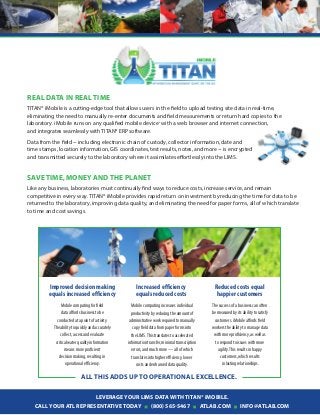 Leverage your LIMS data with
T
ITAN® iMobile.
Call your
AT
L
R
epresentative today (800) 565-5467 atlab.com
in
fo@atlab.com
All
this adds up to operational excellence.
R
eal
D
ata
in
R
eal
Tim
e
TITAN® iMobile is a cutting-edge tool that allows users in the field to upload testing site data in real-time,
eliminating the need to manually re-enter documents and field measurements or return hard copies to the
laboratory. iMobile runs on any qualified mobile device*
with a web browser and internet connection,
and integrates seamlessly with TITAN® ERP software.
Data from the field ~ including electronic chain of custody, collector information, date and
time stamps, location information, GIS coordinates, test results, notes, and more ~ is encrypted
and transmitted securely to the laboratory where it assimilates effortlessly into the LIMS.
s
ave time,
m
oney and the planet
Like any business, laboratories must continually find ways to reduce costs, increase service, and remain
competitive in every way. TITAN® iMobile provides rapid return on investment by reducing the time for data to be
returned to the laboratory, improving data quality, and eliminating the need for paper forms, all of which translate
to time and cost savings.
The success of a business can often
be measured by its ability to satisfy
customers. iMobile affords field
workers the ability to manage data
with more proficiency, as well as
to respond to issues with more
agility.This results in happy
customers, which results
in lasting relationships.
Mobile computing increases individual
productivity by reducing the amount of
administrative work required to manually
copy field data from paper forms into
the LIMS.This translates to accelerated
informationtransfer,minimaltranscription
errors, and much more — all of which
translates into higher efficiency, lower
costs and enhanced data quality.
Mobile computing for field
data affords business to be
conducted at a point of activity.
The ability to quickly and accurately
collect, access and evaluate
critical water quality information
means more proficient
decision making, resulting in
operational efficiency.
Improved decision making
equals increased efficiency
Increased efficiency
equals reduced costs
Reduced costs equal
happier customers
 
