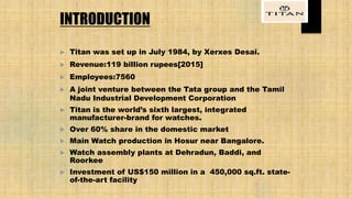 INTRODUCTION
 Titan was set up in July 1984, by Xerxes Desai.
 Revenue:119 billion rupees[2015]
 Employees:7560
 A joint venture between the Tata group and the Tamil
Nadu Industrial Development Corporation
 Titan is the world’s sixth largest, integrated
manufacturer-brand for watches.
 Over 60% share in the domestic market
 Main Watch production in Hosur near Bangalore.
 Watch assembly plants at Dehradun, Baddi, and
Roorkee
 Investment of US$150 million in a 450,000 sq.ft. state-
of-the-art facility
 