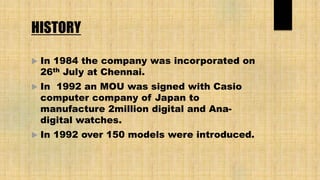 HISTORY
 In 1984 the company was incorporated on
26th July at Chennai.
 In 1992 an MOU was signed with Casio
computer company of Japan to
manufacture 2million digital and Ana-
digital watches.
 In 1992 over 150 models were introduced.
 