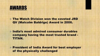 AWARDS
 The Watch Division won the coveted JRD
QV (Malcolm Baldrige) Award in 2006.
 India’s most admired consumer durables
company having the most trusted brand -
TITAN.
 President of India Award for best employer
of the physically challenged
 