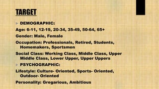 TARGET
 DEMOGRAPHIC:
Age: 6-11, 12-19, 20-34, 35-49, 50-64, 65+
Gender: Male, Female
Occupation: Professionals, Retired, Students,
Homemakers, Sportsmen
Social Class: Working Class, Middle Class, Upper
Middle Class, Lower Upper, Upper Uppers
 PSYCHOGRAPHIC:
Lifestyle: Culture- Oriented, Sports- Oriented,
Outdoor- Oriented
Personality: Gregarious, Ambitious
 