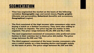 SEGMENTATION
 Titan has segmented the market on the basis of the following
variables: Demographic (age and social class), Psycho graphic
(lifestyle and personality), Behavioral (benefits and occasions),
Geographical (region)
 The first consisted of the high income/ elite consumers who were
buying a watch as a fashion accessory. They were also willing to
buy a watch on impulse. The price tag did not matter to this
segment. The price range between Rs.20, 000 and Rs.1 lakh.
 The next segmented consisted of consumers who preferred some
fashion in their watches but to them price did matter. The price
range between Rs.500 and 700.
 The third segment consisted of the lower income consumers who
saw a watch mainly as a time keeping device and bought mainly
on the basis of price. The price range between Rs.350 and 500.
 