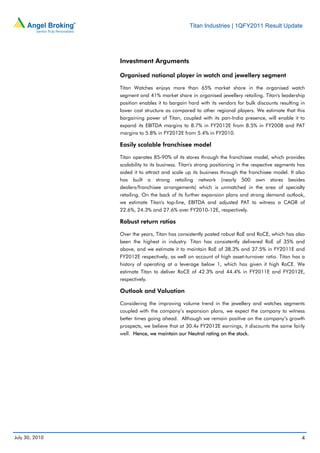 Titan Industries | 1QFY2011 Result Update




                Investment Arguments

                Organised national player in watch and jewellery segment

                Titan Watches enjoys more than 65% market share in the organised watch
                segment and 41% market share in organised jewellery retailing. Titan's leadership
                position enables it to bargain hard with its vendors for bulk discounts resulting in
                lower cost structure as compared to other regional players. We estimate that this
                bargaining power of Titan, coupled with its pan-India presence, will enable it to
                expand its EBITDA margins to 8.7% in FY2012E from 8.5% in FY2008 and PAT
                margins to 5.8% in FY2012E from 5.4% in FY2010.

                Easily scalable franchisee model

                Titan operates 85-90% of its stores through the franchisee model, which provides
                scalability to its business. Titan's strong positioning in the respective segments has
                aided it to attract and scale up its business through the franchisee model. It also
                has built a strong retailing network (nearly 500 own stores besides
                dealers/franchisee arrangements) which is unmatched in the area of specialty
                retailing. On the back of its further expansion plans and strong demand outlook,
                we estimate Titan's top-line, EBITDA and adjusted PAT to witness a CAGR of
                22.6%, 24.3% and 27.6% over FY2010-12E, respectively.

                Robust return ratios

                Over the years, Titan has consistently posted robust RoE and RoCE, which has also
                been the highest in industry. Titan has consistently delivered RoE of 35% and
                above, and we estimate it to maintain RoE of 38.3% and 37.5% in FY2011E and
                FY2012E respectively, as well on account of high asset-turnover ratio. Titan has a
                history of operating at a leverage below 1, which has given it high RoCE. We
                estimate Titan to deliver RoCE of 42.3% and 44.4% in FY2011E and FY2012E,
                respectively.

                Outlook and Valuation

                Considering the improving volume trend in the jewellery and watches segments
                coupled with the company’s expansion plans, we expect the company to witness
                better times going ahead. Although we remain positive on the company’s growth
                prospects, we believe that at 30.4x FY2012E earnings, it discounts the same fairly
                well. Hence, we maintain our Neutral rating on the stock.




July 30, 2010                                                                                       4
 